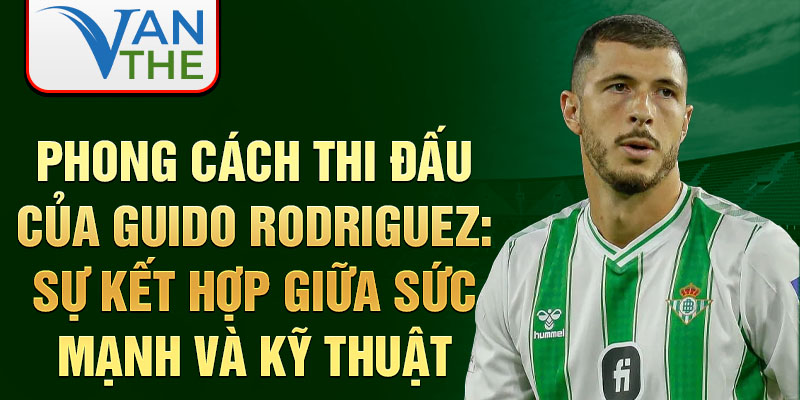 Phong cách thi đấu của Guido Rodriguez: Sự kết hợp giữa sức mạnh và kỹ thuật