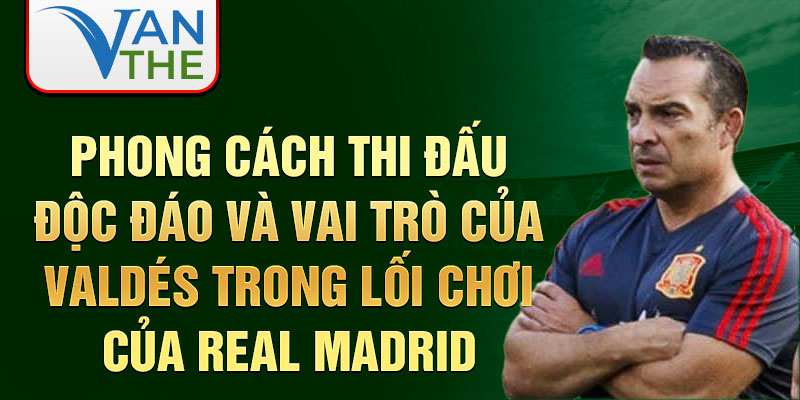 Phong cách thi đấu độc đáo và vai trò của Valdés trong lối chơi của Real Madrid