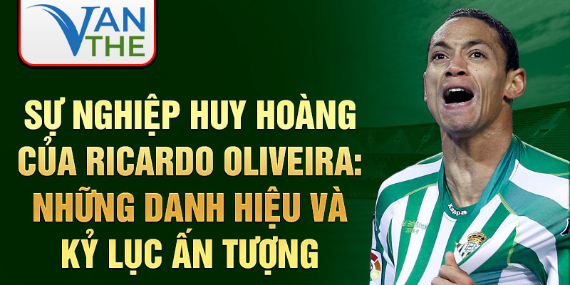 Sự nghiệp huy hoàng của Ricardo Oliveira: Những danh hiệu và kỷ lục ấn tượng