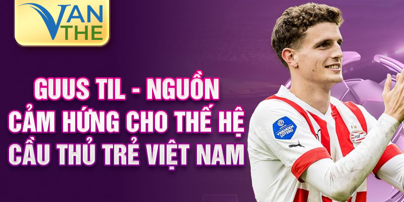 Guus Til - nguồn cảm hứng cho thế hệ cầu thủ trẻ Việt Nam