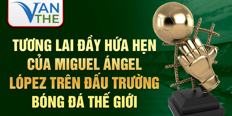 Tương lai đầy hứa hẹn của Miguel Ángel López trên đấu trường bóng đá thế giới