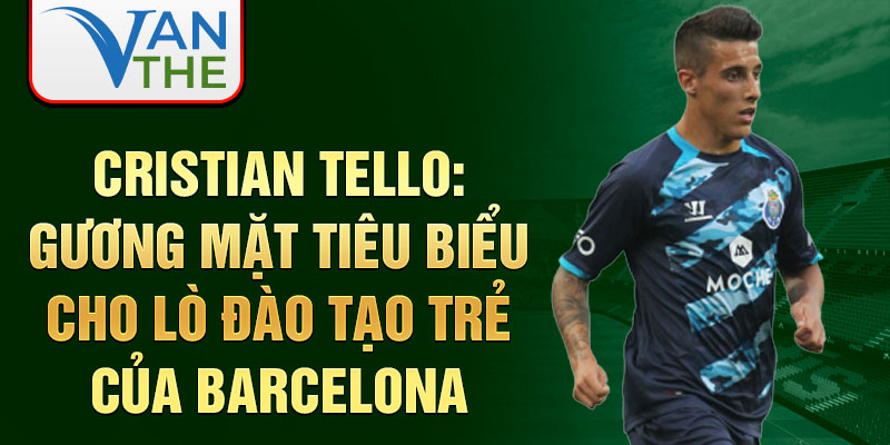 Cristian Tello: Gương mặt tiêu biểu cho lò đào tạo trẻ của Barcelona